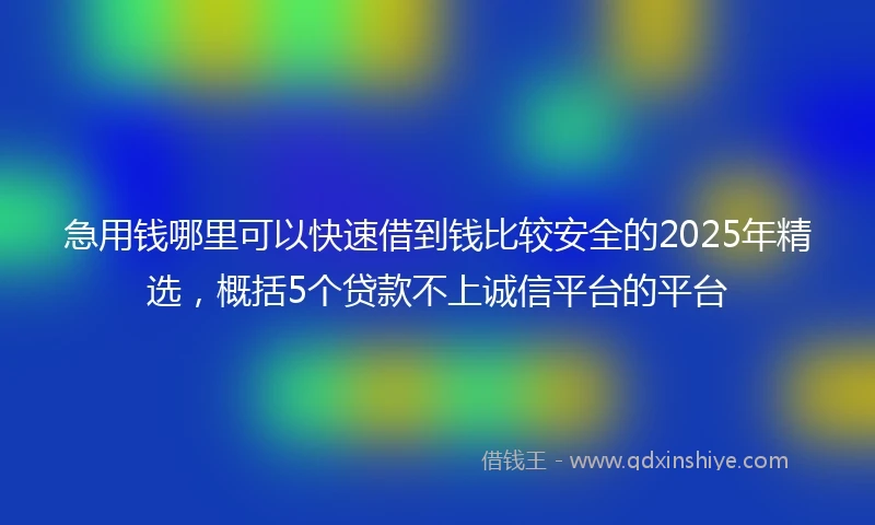 急用钱哪里可以快速借到钱比较安全的2025年精选，概括5个贷款不上诚信平台的平台