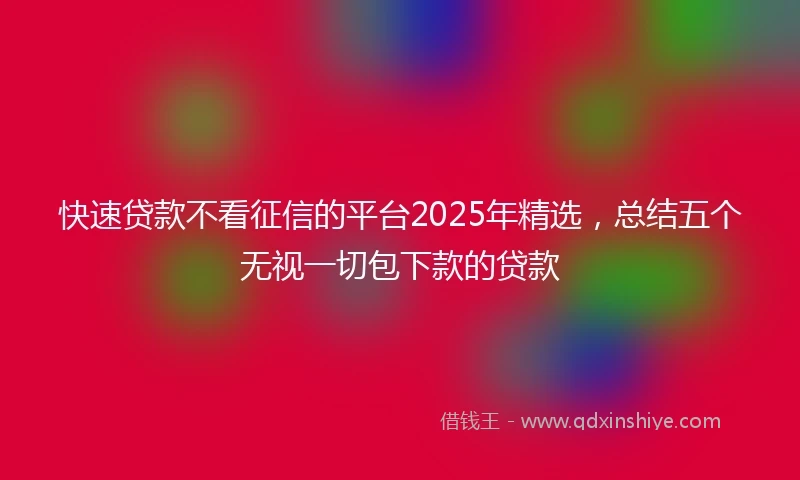 快速贷款不看征信的平台2025年精选，总结五个无视一切包下款的贷款