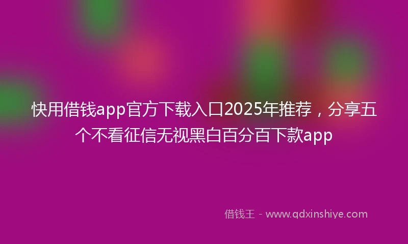快用借钱app官方下载入口2025年推荐，分享五个不看征信无视黑白百分百下款app