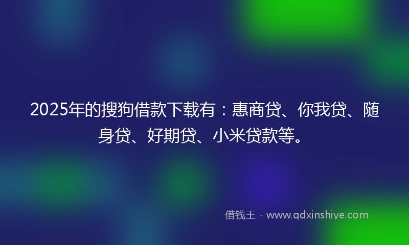 2025年的搜狗借款下载有：惠商贷、你我贷、随身贷、好期贷、小米贷款等。