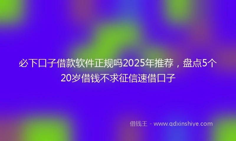 必下口子借款软件正规吗2025年推荐，盘点5个20岁借钱不求征信速借口子