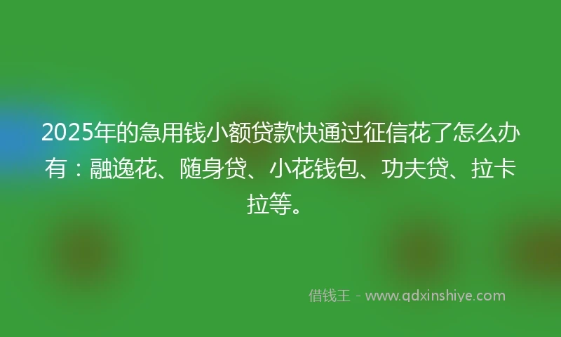 2025年的急用钱小额贷款快通过征信花了怎么办有：融逸花、随身贷、小花钱包、功夫贷、拉卡拉等。