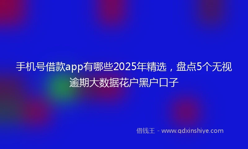 手机号借款app有哪些2025年精选,盘点5个无视逾期大数据花户黑户口子