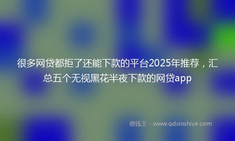 很多网贷都拒了还能下款的平台2025年推荐，汇总五个无视黑花半夜下款的网贷app