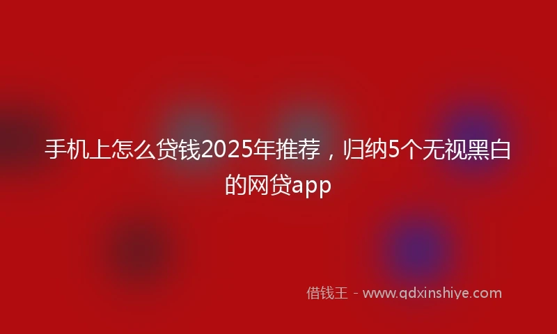 手机上怎么贷钱2025年推荐，归纳5个无视黑白的网贷app