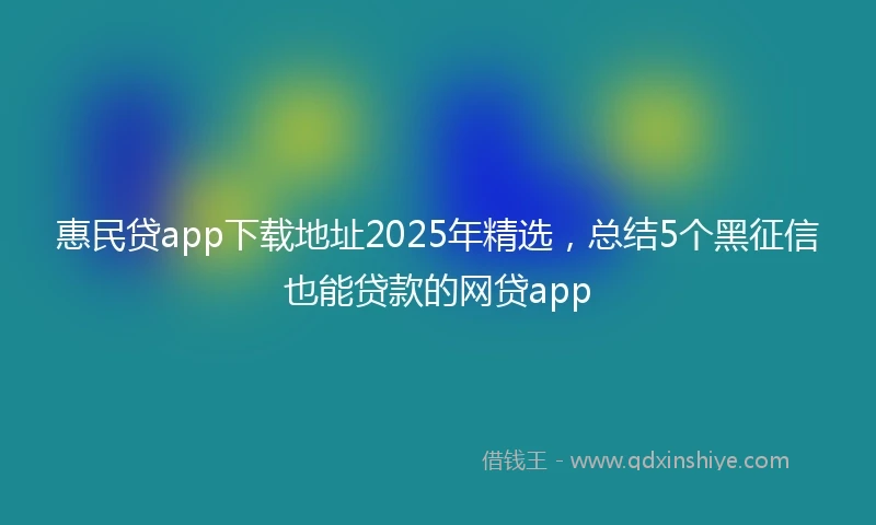 惠民贷app下载地址2025年精选，总结5个黑征信也能贷款的网贷app