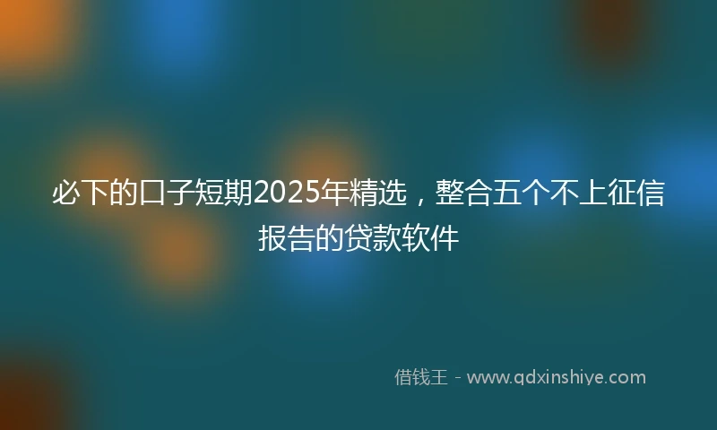 必下的口子短期2025年精选，整合五个不上征信报告的贷款软件