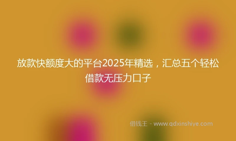 放款快额度大的平台2025年精选，汇总五个轻松借款无压力口子