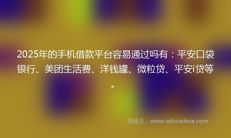 2025年的手机借款平台容易通过吗有：平安口袋银行、美团生活费、洋钱罐、微粒贷、平安i贷等。