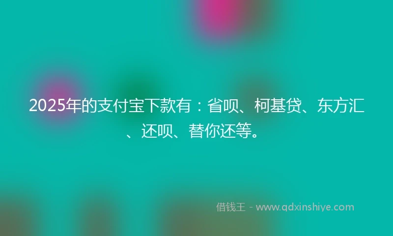 2025年的支付宝下款有：省呗、柯基贷、东方汇、还呗、替你还等。