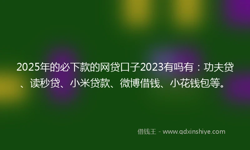 2025年的必下款的网贷口子2023有吗有：功夫贷、读秒贷、小米贷款、微博借钱、小花钱包等。