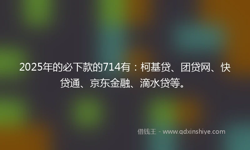 2025年的必下款的714有：柯基贷、团贷网、快贷通、京东金融、滴水贷等。