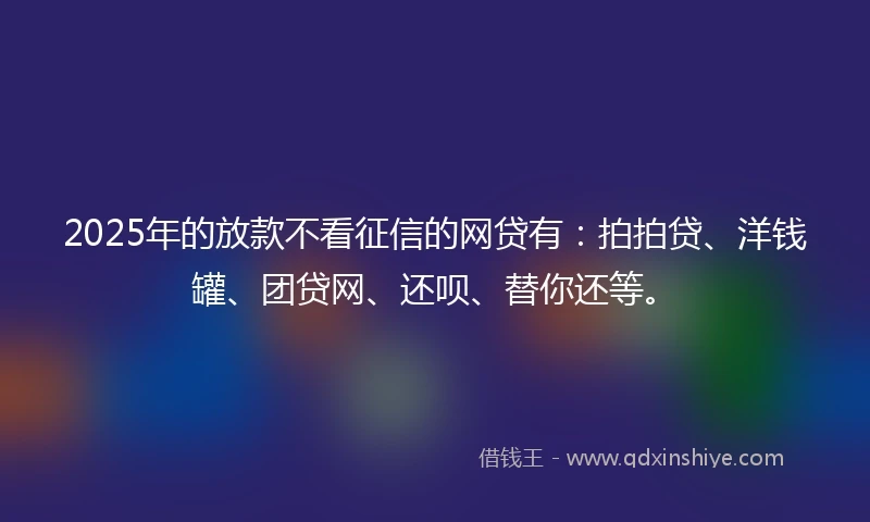2025年的放款不看征信的网贷有：拍拍贷、洋钱罐、团贷网、还呗、替你还等。