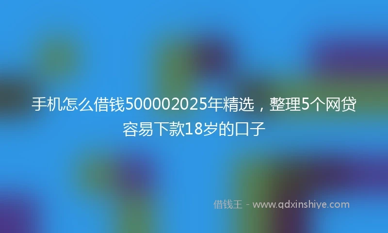 手机怎么借钱500002025年精选，整理5个网贷容易下款18岁的口子