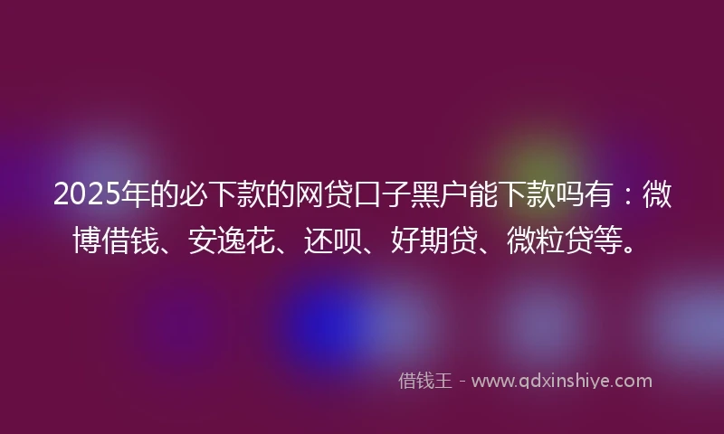 2025年的必下款的网贷口子黑户能下款吗有：微博借钱、安逸花、还呗、好期贷、微粒贷等。