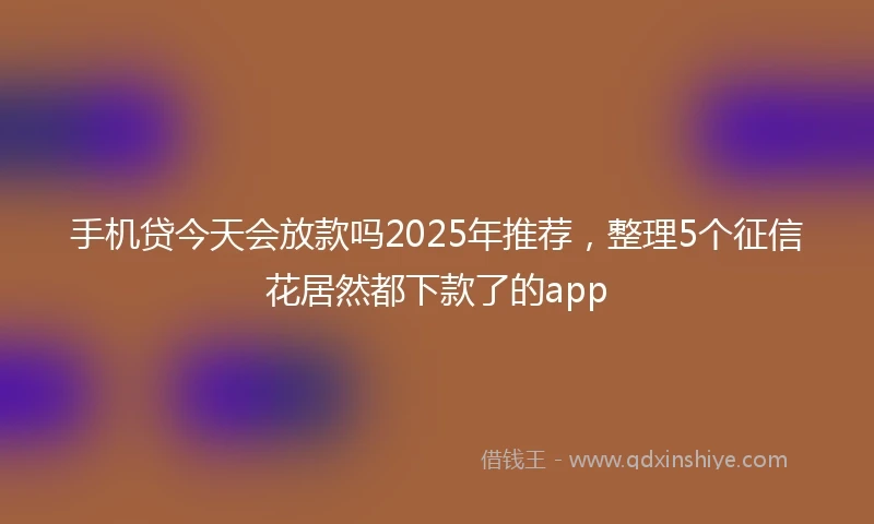 手机贷今天会放款吗2025年推荐，整理5个征信花居然都下款了的app