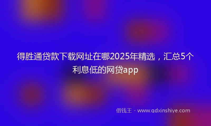 得胜通贷款下载网址在哪2025年精选,汇总5个利息低的网贷app