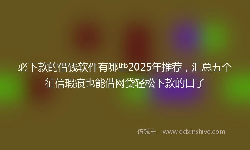 必下款的借钱软件有哪些2025年推荐，汇总五个征信瑕疵也能借网贷轻松下款的口子