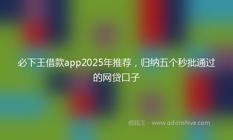 必下王借款app2025年推荐，归纳五个秒批通过的网贷口子