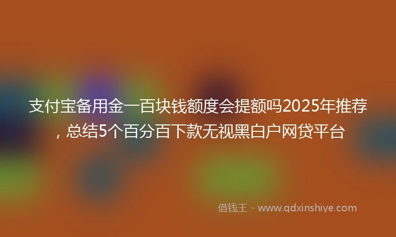 支付宝备用金一百块钱额度会提额吗2025年推荐，总结5个百分百下款无视黑白户网贷平台