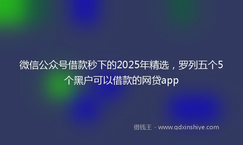 微信公众号借款秒下的2025年精选，罗列五个5个黑户可以借款的网贷app