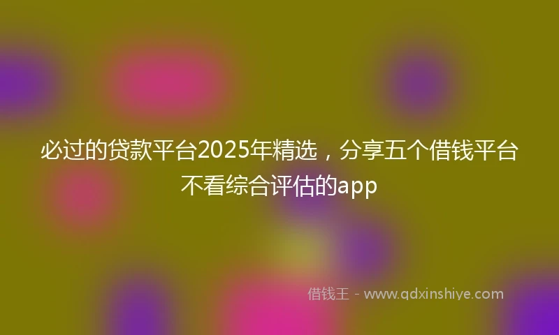 必过的贷款平台2025年精选，分享五个借钱平台不看综合评估的app