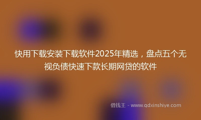 快用下载安装下载软件2025年精选，盘点五个无视负债快速下款长期网贷的软件