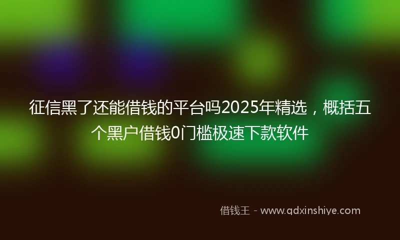 征信黑了还能借钱的平台吗2025年精选,概括五个黑户借钱0门槛极速下款软件