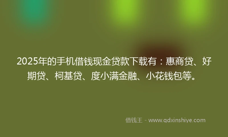 2025年的手机借钱现金贷款下载有：惠商贷、好期贷、柯基贷、度小满金融、小花钱包等。