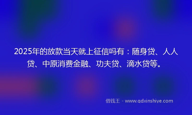 2025年的放款当天就上征信吗有：随身贷、人人贷、中原消费金融、功夫贷、滴水贷等。