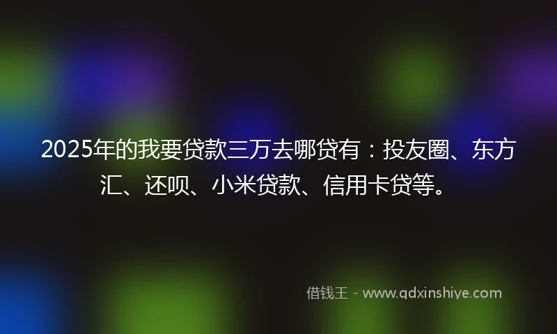 2025年的我要贷款三万去哪贷有：投友圈、东方汇、还呗、小米贷款、信用卡贷等。