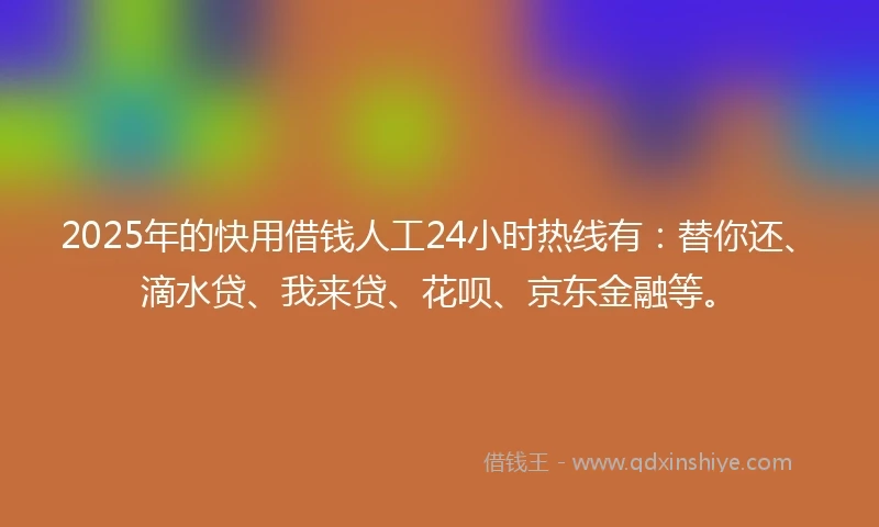 2025年的快用借钱人工24小时热线有：替你还、滴水贷、我来贷、花呗、京东金融等。
