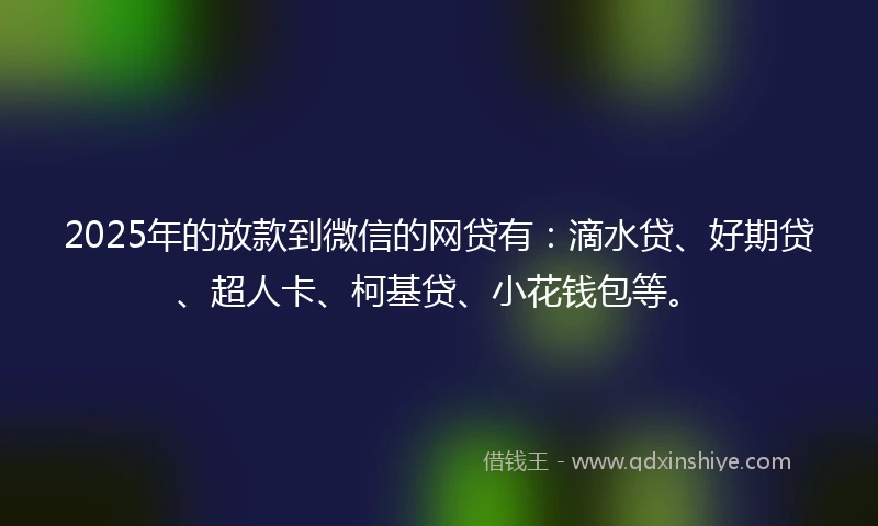2025年的放款到微信的网贷有：滴水贷、好期贷、超人卡、柯基贷、小花钱包等。