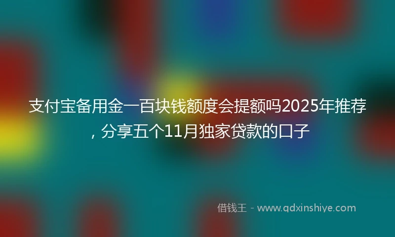 支付宝备用金一百块钱额度会提额吗2025年推荐，分享五个11月独家贷款的口子