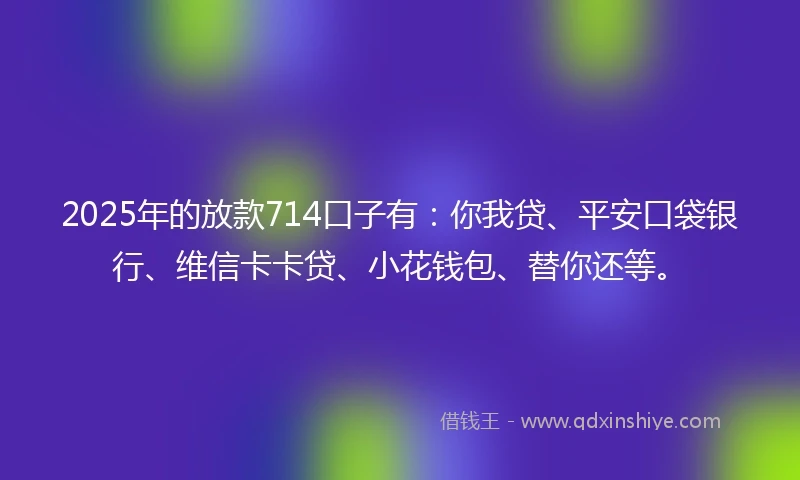 2025年的放款714口子有:你我贷、平安口袋银行、维信卡卡贷、小花钱包、替你还等。