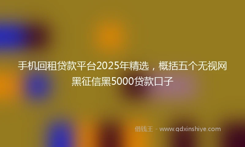 手机回租贷款平台2025年精选，概括五个无视网黑征信黑5000贷款口子