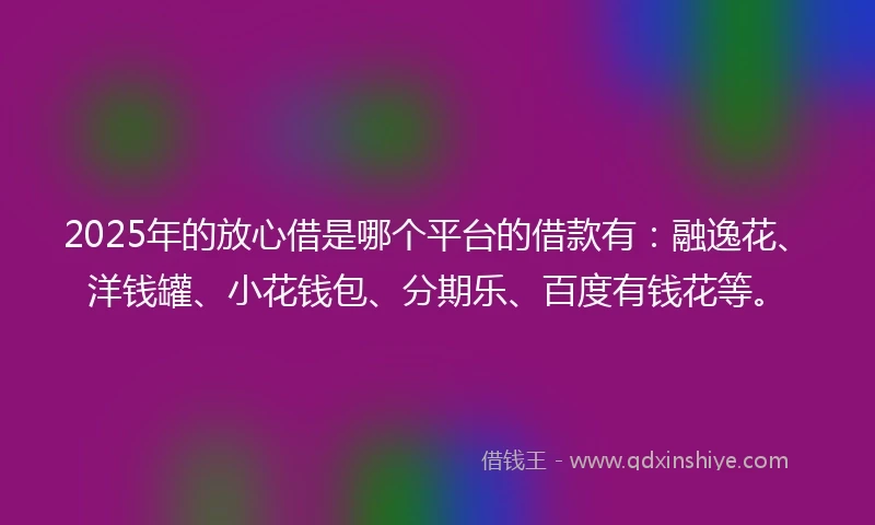2025年的放心借是哪个平台的借款有：融逸花、洋钱罐、小花钱包、分期乐、百度有钱花等。