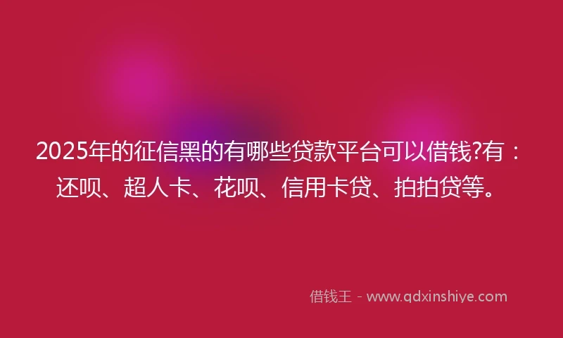 2025年的征信黑的有哪些贷款平台可以借钱?有：还呗、超人卡、花呗、信用卡贷、拍拍贷等。