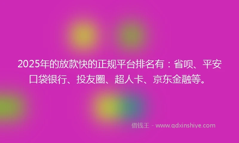 2025年的放款快的正规平台排名有：省呗、平安口袋银行、投友圈、超人卡、京东金融等。
