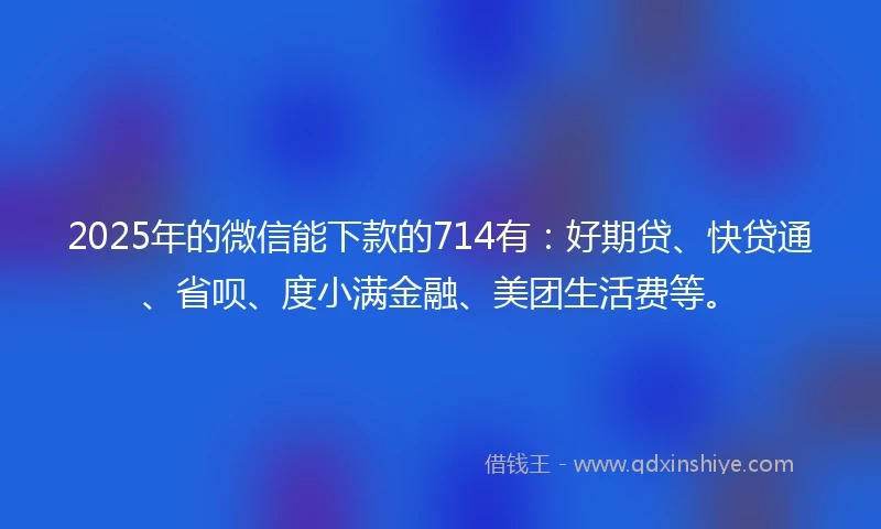 2025年的微信能下款的714有：好期贷、快贷通、省呗、度小满金融、美团生活费等。