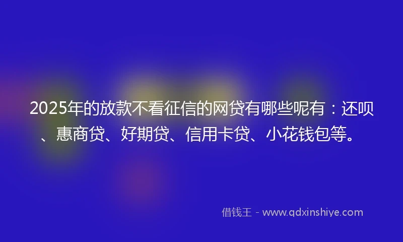 2025年的放款不看征信的网贷有哪些呢有：还呗、惠商贷、好期贷、信用卡贷、小花钱包等。