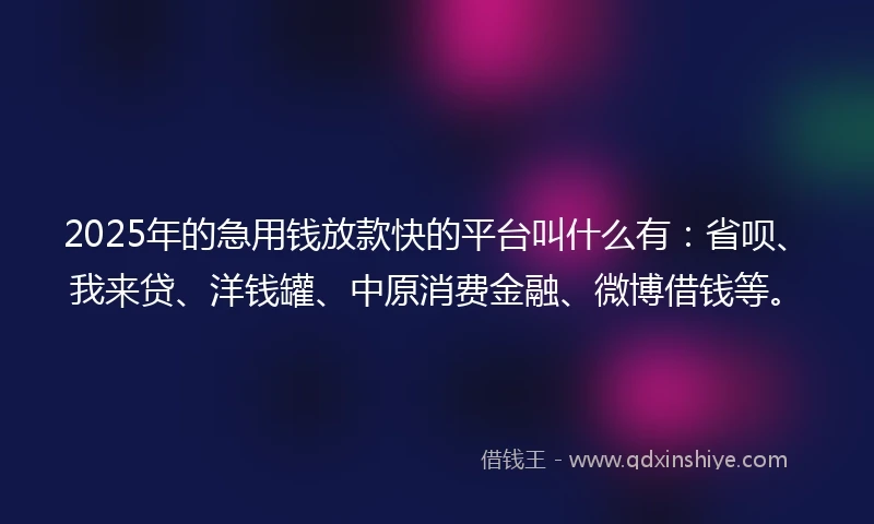 2025年的急用钱放款快的平台叫什么有：省呗、我来贷、洋钱罐、中原消费金融、微博借钱等。