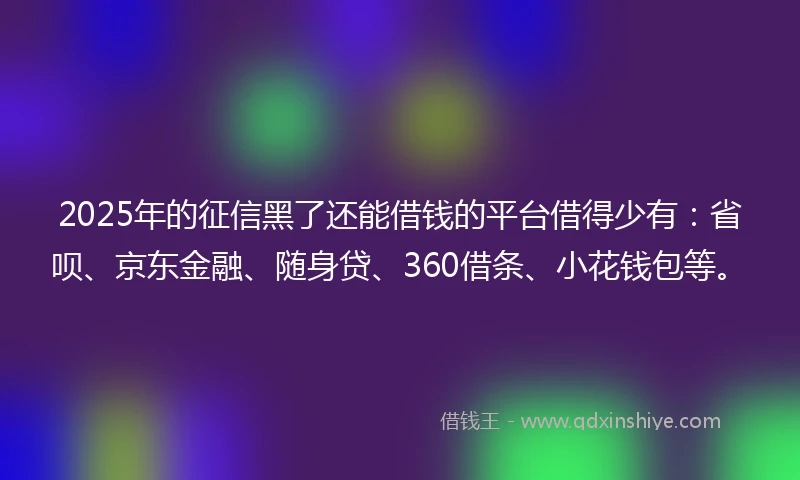 2025年的征信黑了还能借钱的平台借得少有：省呗、京东金融、随身贷、360借条、小花钱包等。
