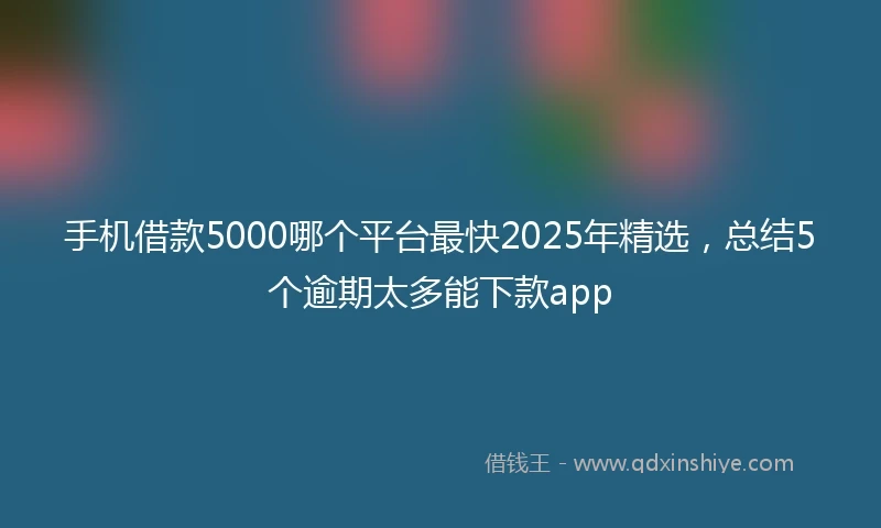 手机借款5000哪个平台最快2025年精选，总结5个逾期太多能下款app