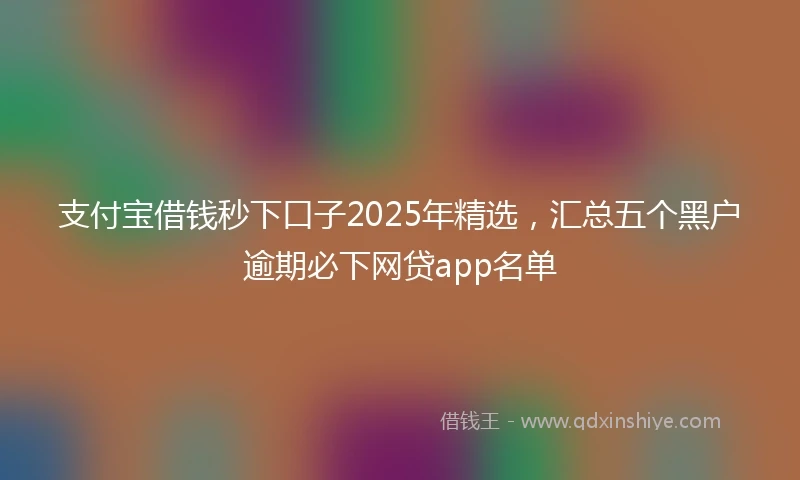 支付宝借钱秒下口子2025年精选，汇总五个黑户逾期必下网贷app名单
