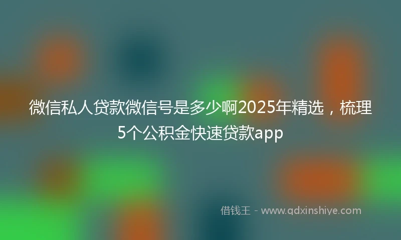 微信私人贷款微信号是多少啊2025年精选，梳理5个公积金快速贷款app