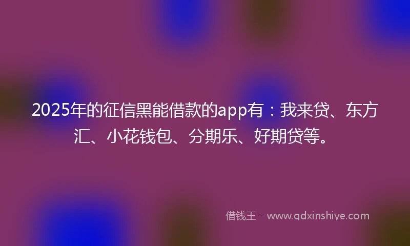 2025年的征信黑能借款的app有：我来贷、东方汇、小花钱包、分期乐、好期贷等。