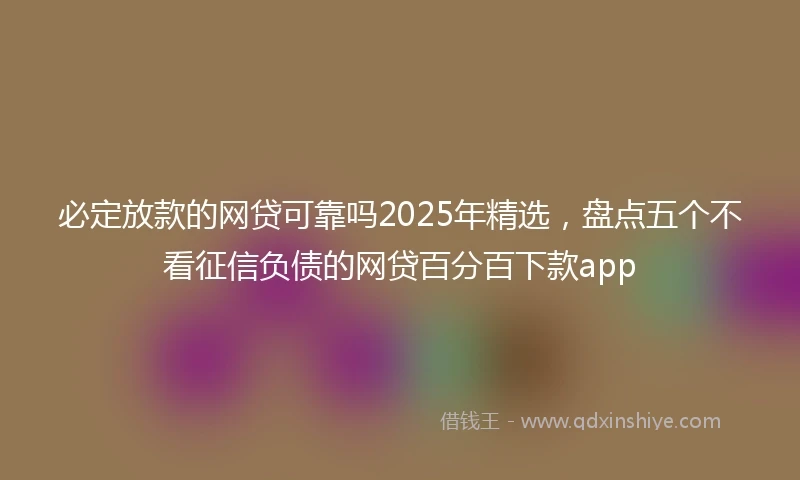 必定放款的网贷可靠吗2025年精选，盘点五个不看征信负债的网贷百分百下款app