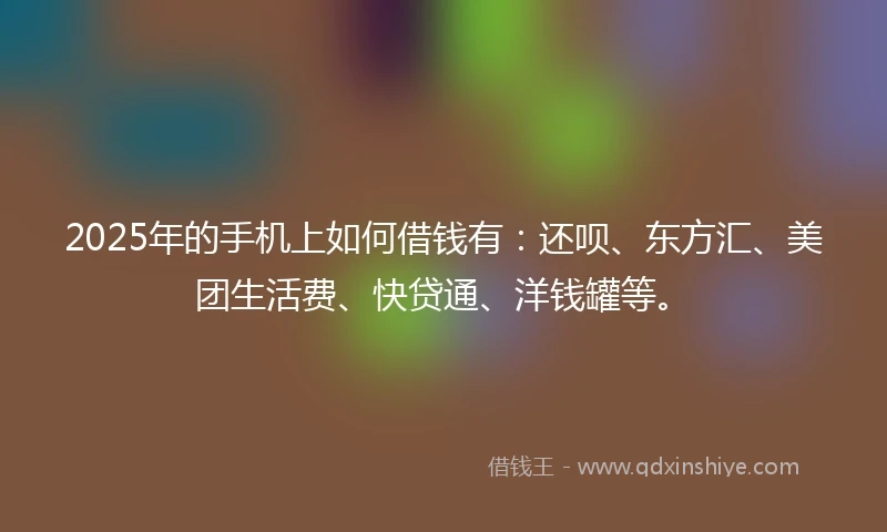 2025年的手机上如何借钱有：还呗、东方汇、美团生活费、快贷通、洋钱罐等。