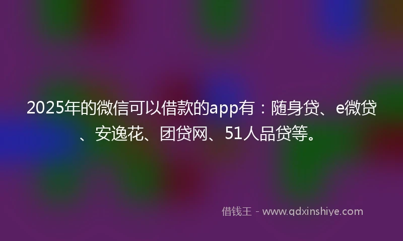 2025年的微信可以借款的app有：随身贷、e微贷、安逸花、团贷网、51人品贷等。